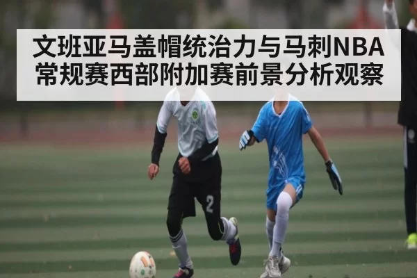 文班亚马盖帽统治力与马刺NBA常规赛西部附加赛前景分析观察